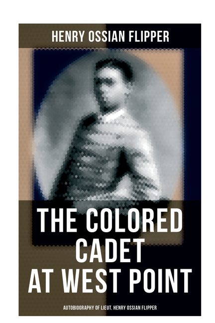 The Colored Cadet at West Point - Autobiography of Lieut. Henry Ossian Flipper: Meoirs of the First Graduate of Color From the U. S. Military Academy