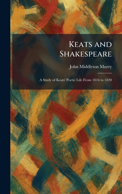 Keats and Shakespeare: A Study of Keats' Poetic Life From 1816 to 1820