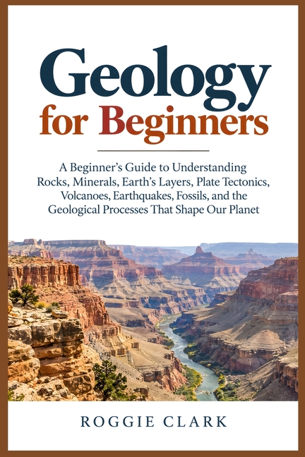 Geology for Beginners: A Beginner's Guide to Understanding Rocks, Minerals, Earth's Layers, Plate Tectonics, Volcanoes, Earthquakes, Fossils, and the