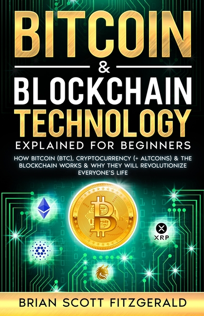 Bitcoin & Blockchain Technology Explained For Beginners: How Bitcoin (BTC), Cryptocurrency (+ Altcoins) & The Blockchain Works & Why They Will Revolut
