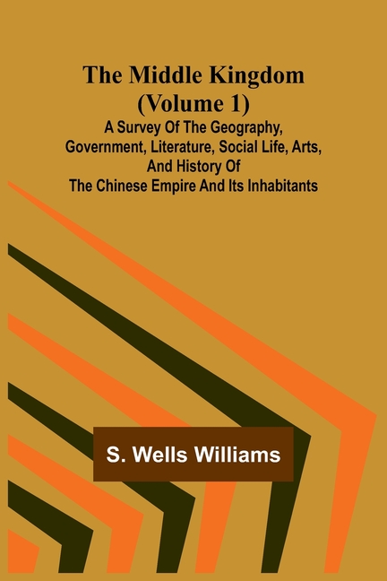 The Middle Kingdom (Volume 1); A Survey of the Geography, Government, Literature, Social Life, Arts, and History of the Chinese Empire and its Inhabit