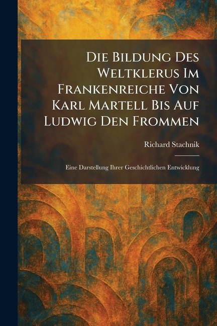 Die Bildung Des Weltklerus Im Frankenreiche Von Karl Martell Bis Auf Ludwig Den Frommen: Eine Darstellung Ihrer Geschichtlichen Entwicklung