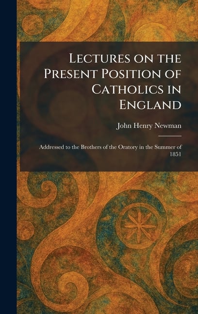 Lectures on the Present Position of Catholics in England: Addressed to the Brothers of the Oratory in the Summer of 1851