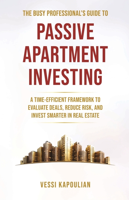The Busy Professional's Guide to Passive Apartment Investing a Time-Efficient Framework to Evaluate Deals, Reduce Risk, and Invest Smarter in Real Est
