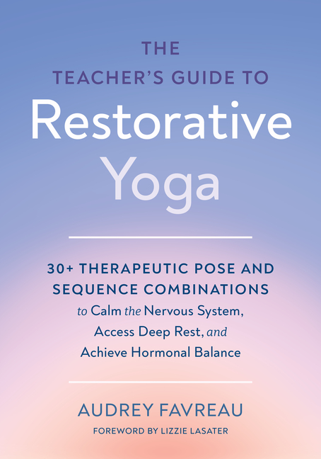 The Teacher's Guide to Restorative Yoga: 30+ Therapeutic Pose and Sequence Combinations to Calm the Nervous System, Access Deep Rest, and Achieve Horm