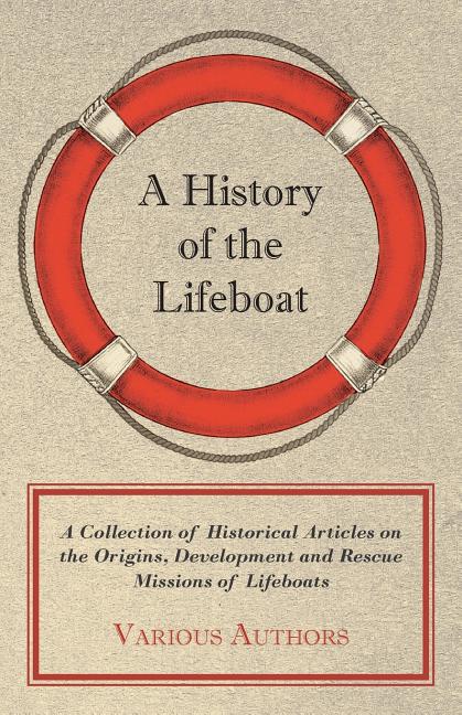 A History of the Lifeboat - A Collection of Historical Articles on the Origins, Development and Rescue Missions of Lifeboats