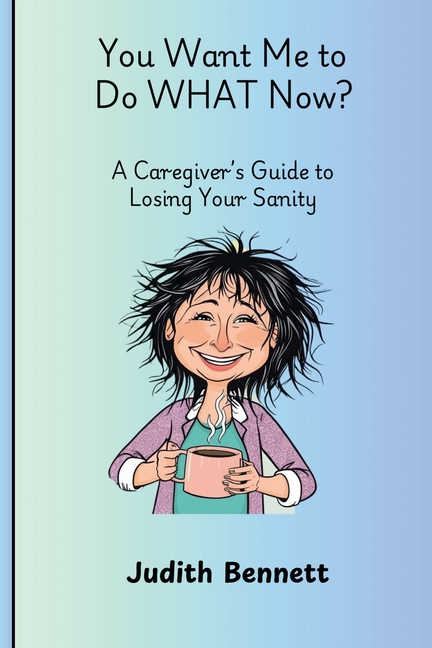 You Want me to do WHAT Now? - A Caregivers Guide to Losing Your Sanity