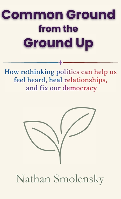 Common Ground from the Ground Up: How rethinking politics can help us feel heard, heal relationships, and fix our democracy