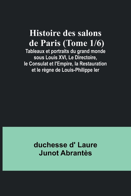 Histoire des salons de Paris (Tome 1/6); Tableaux et portraits du grand monde sous Louis XVI, Le Directoire, le Consulat et l'Empire, la Restauration