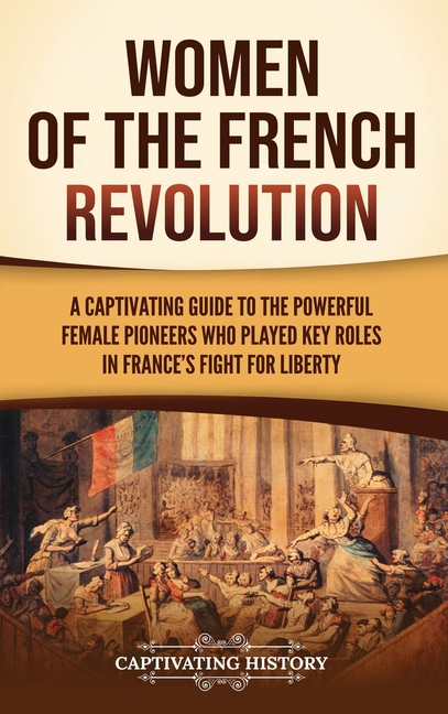 Women of the French Revolution: A Captivating Guide to the Powerful Female Pioneers Who Played Key Roles in France's Fight for Liberty