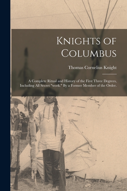 Knights of Columbus: A Complete Ritual and History of the First Three Degrees, Including All Secret "work." By a Former Member of the Order