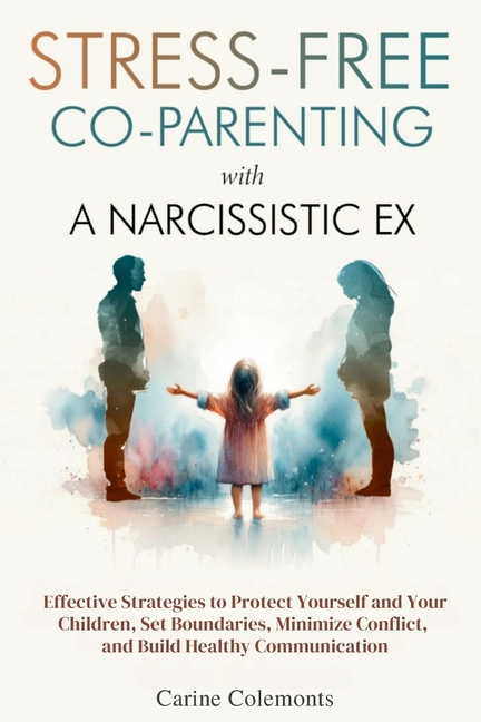 Stress-Free Co-Parenting with a Narcissistic Ex: Effective Strategies to Protect Yourself and Your Children, Set Boundaries, Minimize Conflict, and Bu
