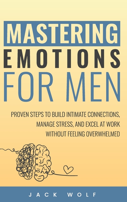 Mastering Emotions for Men: Proven Steps to Build Intimate Connections, Manage Stress, and Excel at Work Without Feeling Overwhelmed