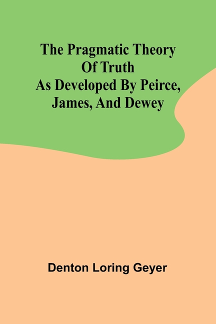 The pragmatic theory of truth as developed by Peirce, James, and Dewey