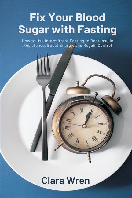 Fix Your Blood Sugar with Fasting: How to Use Intermittent Fasting to Beat Insulin Resistance, Boost Energy, and Regain Control