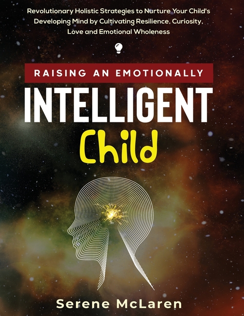 Raising an Emotionally Intelligent Child. Revolutionary Holistic Strategies to Nurture Your Child's Developing Mind by Cultivating Resilience, Curiosi