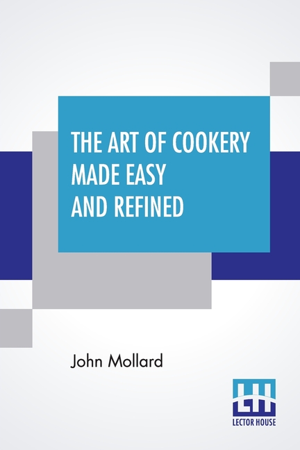 The Art Of Cookery Made Easy And Refined: Comprising Ample Directions For Preparing Every Article Requisite For Furnishing The Tables Of The Nobleman,