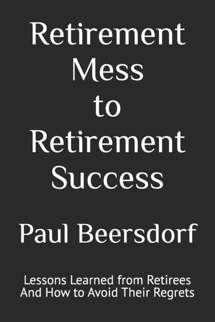 Retirement Mess to Retirement Success: Lessons Learned from Retirees And How to Avoid Their Regrets
