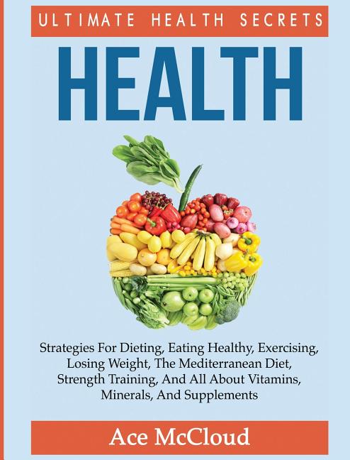 Health: Ultimate Health Secrets: Strategies For Dieting, Eating Healthy, Exercising, Losing Weight, The Mediterranean Diet, Strength Training, And All