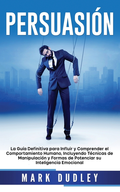Persuasión: La guía definitiva para influir y comprender el comportamiento humano, incluyendo técnicas de manipulación y formas de potenciar su inteli