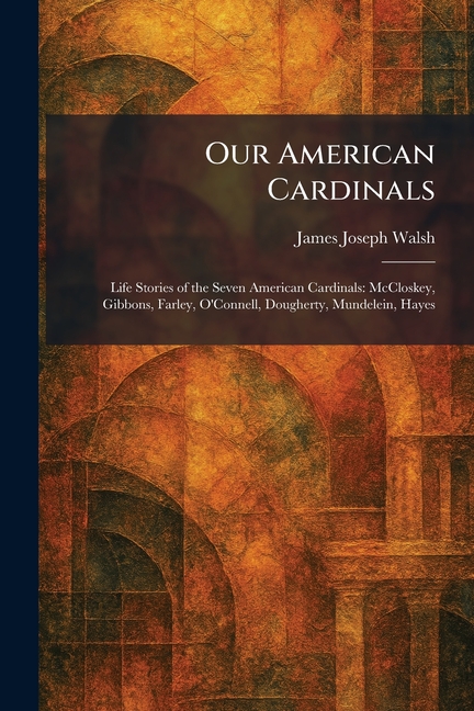 Our American Cardinals: Life Stories of the Seven American Cardinals: McCloskey, Gibbons, Farley, O'Connell, Dougherty, Mundelein, Hayes