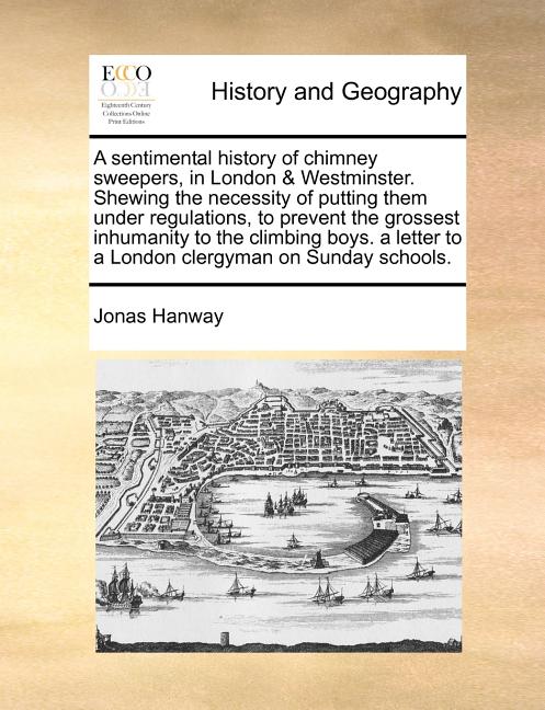 A Sentimental History of Chimney Sweepers, in London & Westminster. Shewing the Necessity of Putting Them Under Regulations, to Prevent the Grossest I