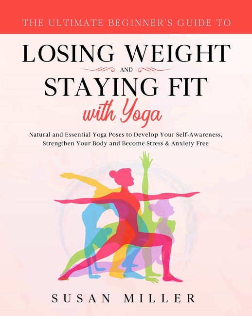 The Ultimate Beginner's Guide to Losing Weight and Staying Fit with Yoga: Natural and Essential Yoga Poses to Develop Your Self-Awareness, Strengthen