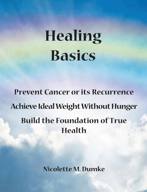 Healing Basics: Prevent Cancer or its Recurrence, Achieve Ideal Weight Without Hunger, Build the Foundation of True Health