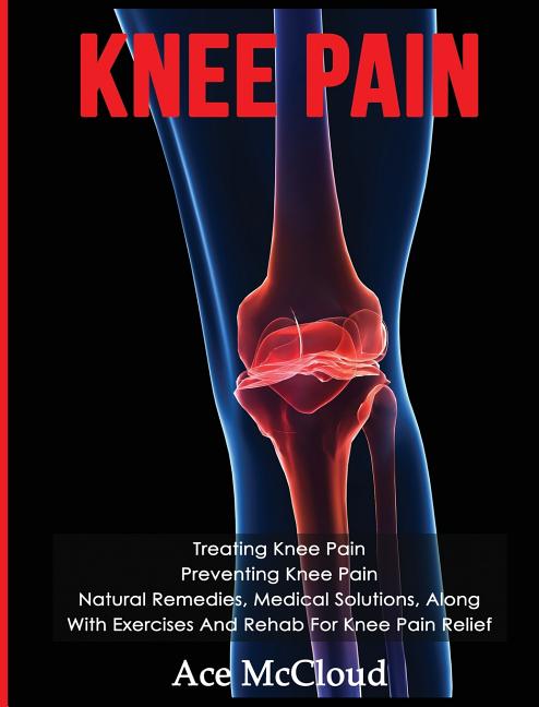 Knee Pain: Treating Knee Pain: Preventing Knee Pain: Natural Remedies, Medical Solutions, Along With Exercises And Rehab For Knee Pain Relief