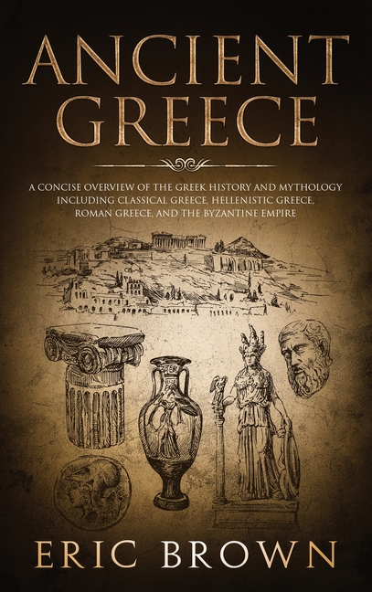 Ancient Greece: A Concise Overview of the Greek History and Mythology Including Classical Greece, Hellenistic Greece, Roman Greece and The Byzantine E