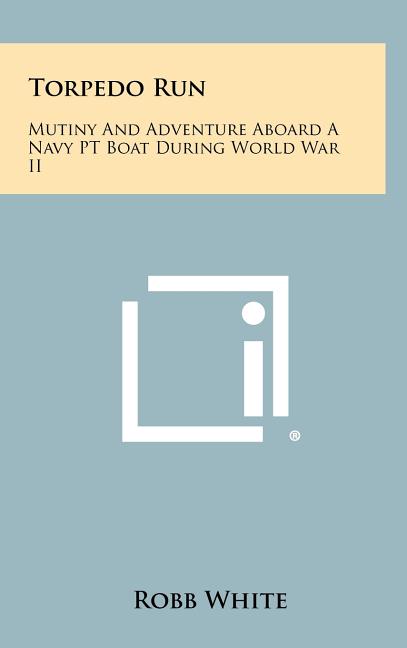 Torpedo Run: Mutiny And Adventure Aboard A Navy PT Boat During World War II