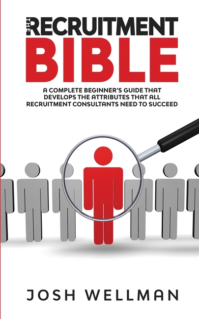 The Recruitment Bible: A Complete Beginner's Guide That Develops The Attributes That All Recruitment Consultants Need To Succeed
