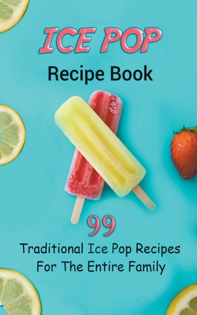 Ice Pop Recipe Book: 99 Traditional Ice Pop Recipes For The Entire Family