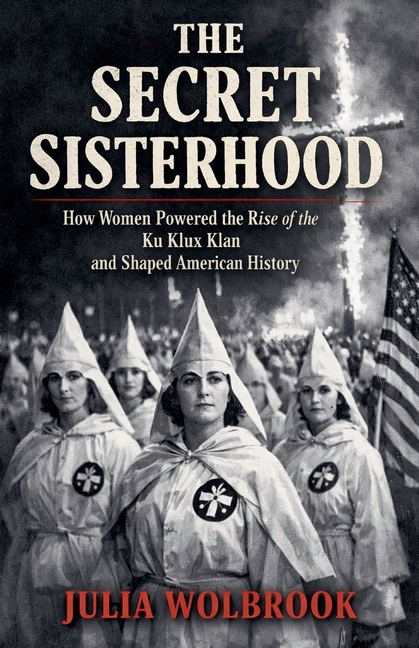 The Secret Sisterhood How Women Powered the Rise of the Ku Klux Klan and Shaped American History