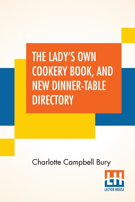 The Lady's Own Cookery Book, And New Dinner-Table Directory: In Which Will Be Found A Large Collection Of Original Receipts, Including Not Only The Re