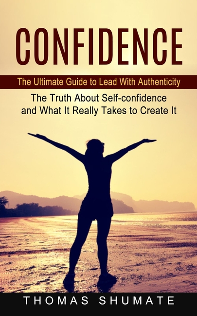 Confidence: The Ultimate Guide to Lead With Authenticity (The Truth About Self-confidence and What It Really Takes to Create It)