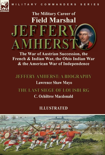 The Military Career of Field Marshal Jeffery Amherst: the War of Austrian Succession, the French & Indian War, the Ohio Indian War & the American War