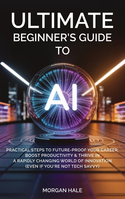 Ultimate Beginner's Guide to AI: Practical Steps to Future-Proof Your Career, Boost Productivity & Thrive in a Rapidly Changing World of Innovation (E
