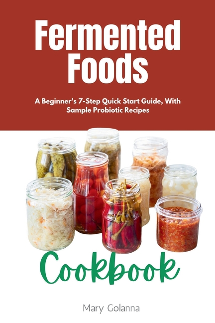 Fermented Foods Cookbook: A Beginner's 7-Step Quick Start Guide, With Sample Probiotic Recipes