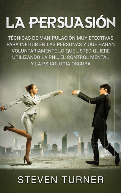 La Persuasión: Técnicas de manipulación muy efectivas para influir en las personas y que hagan voluntariamente lo que usted quiere utilizando la PNL,
