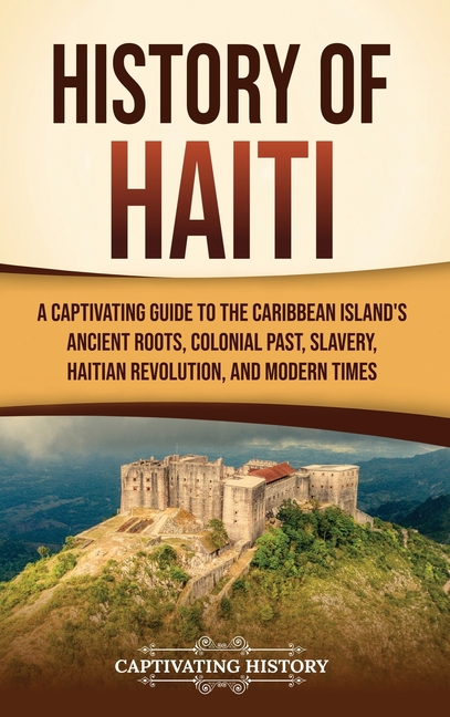 History of Haiti: A Captivating Guide to the Caribbean Island's Ancient Roots, Colonial Past, Slavery, Haitian Revolution, and Modern Times