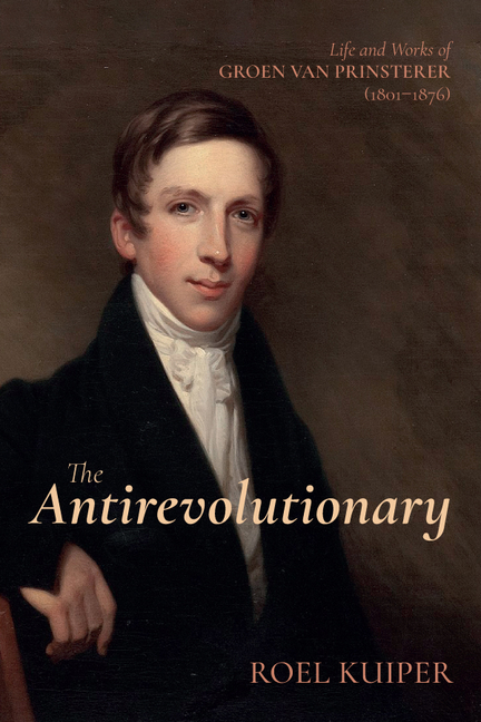 The Antirevolutionary: Life and Works of Groen Van Prinsterer (1801-1876)