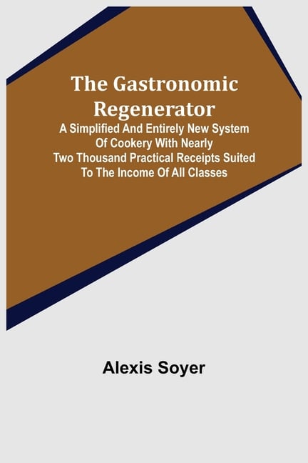 The Gastronomic Regenerator: A Simplified and Entirely New System of Cookery With Nearly Two Thousand Practical Receipts Suited to the Income of All C