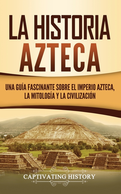 La historia azteca: Una guía fascinante sobre el imperio azteca, la mitología y la civilización