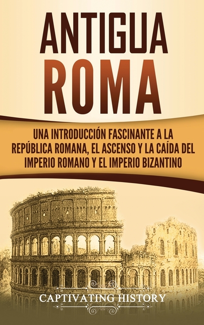 Antigua Roma: Una Introducción Fascinante a la República Romana, el Ascenso y la Caída del Imperio Romano y el Imperio Bizantino