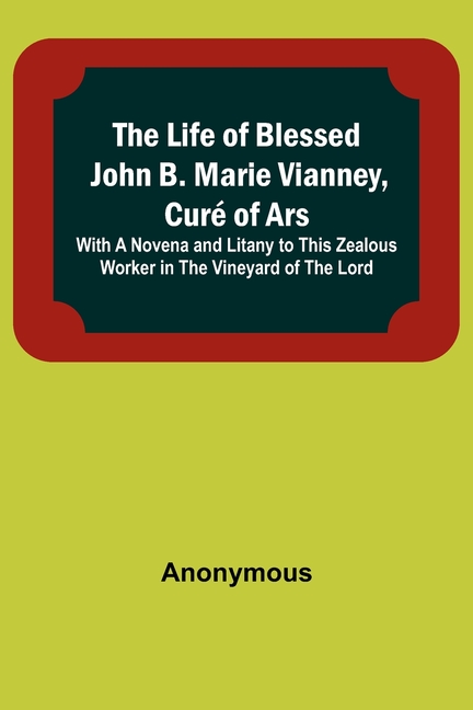 The Life of Blessed John B. Marie Vianney, Curé of Ars: With a Novena and Litany to this Zealous Worker in the Vineyard of the Lord
