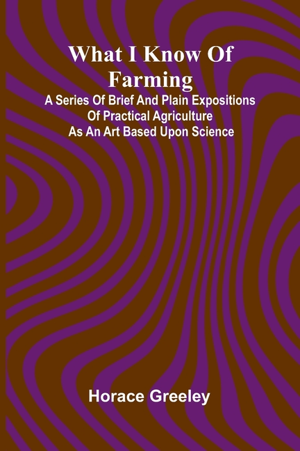 What I Know Of Farming: A Series Of Brief And Plain Expositions Of Practical Agriculture As An Art Based Upon Science