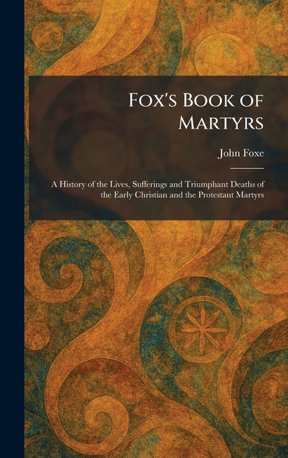 Fox's Book of Martyrs: A History of the Lives, Sufferings and Triumphant Deaths of the Early Christian and the Protestant Martyrs