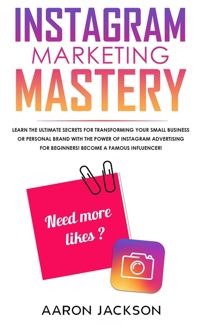Instagram Marketing Mastery: Learn the Ultimate Secrets for Transforming Your Small Business or Personal Brand With the Power of Instagram Advertising