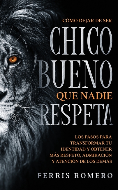 Cómo Dejar de ser el Chico Bueno que Nadie Respeta: Los Pasos para Transformar tu Identidad y Obtener más Respeto, Admiración y Atención de los Demás